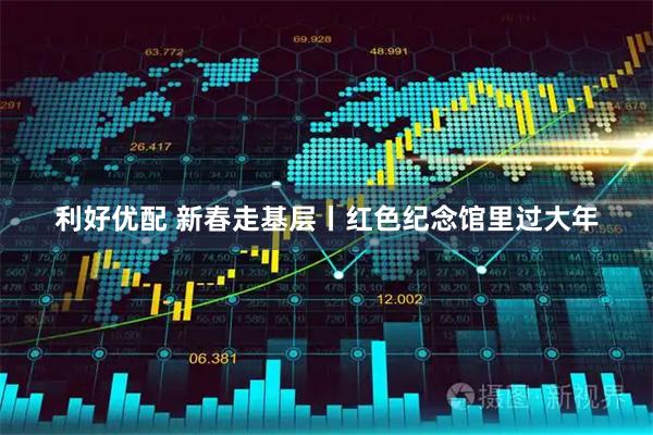 利好优配 新春走基层丨红色纪念馆里过大年