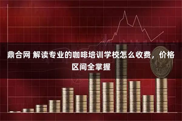 鼎合网 解读专业的咖啡培训学校怎么收费，价格区间全掌握