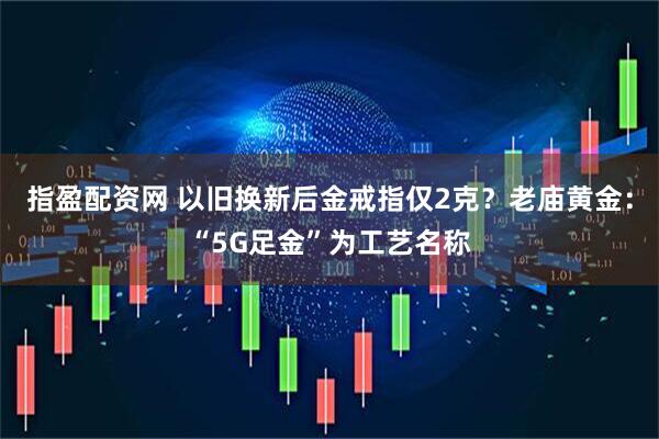 指盈配资网 以旧换新后金戒指仅2克？老庙黄金：“5G足金”为工艺名称