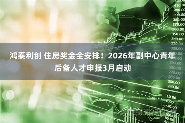鸿泰利创 住房奖金全安排！2026年副中心青年后备人才申报3月启动