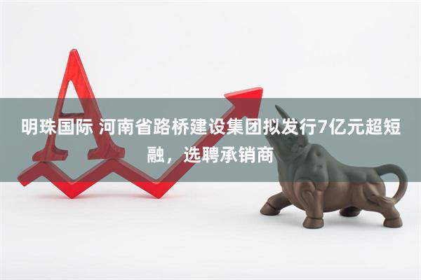 明珠国际 河南省路桥建设集团拟发行7亿元超短融，选聘承销商