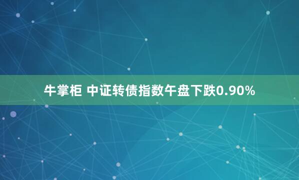 牛掌柜 中证转债指数午盘下跌0.90%