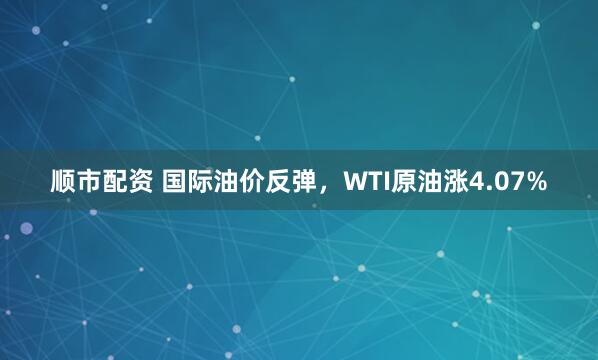 顺市配资 国际油价反弹，WTI原油涨4.07%