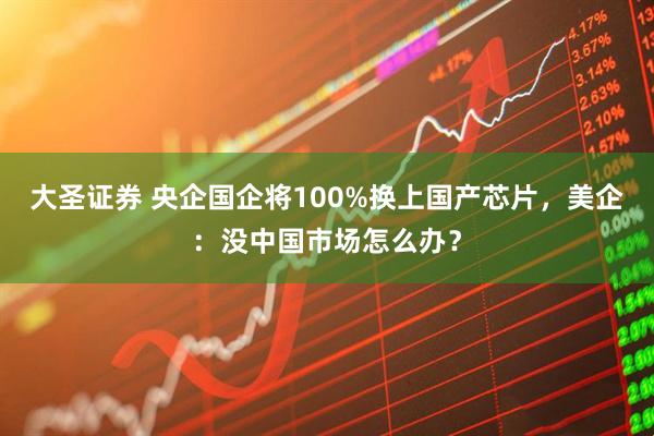 大圣证券 央企国企将100%换上国产芯片，美企：没中国市场怎么办？