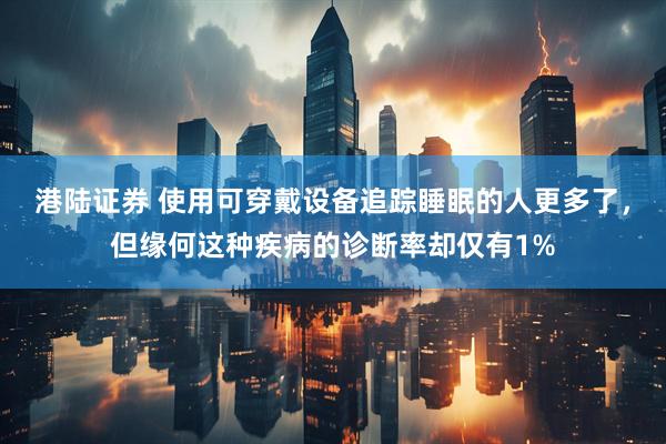 港陆证券 使用可穿戴设备追踪睡眠的人更多了，但缘何这种疾病的诊断率却仅有1%