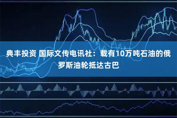 典丰投资 国际文传电讯社：载有10万吨石油的俄罗斯油轮抵达古巴