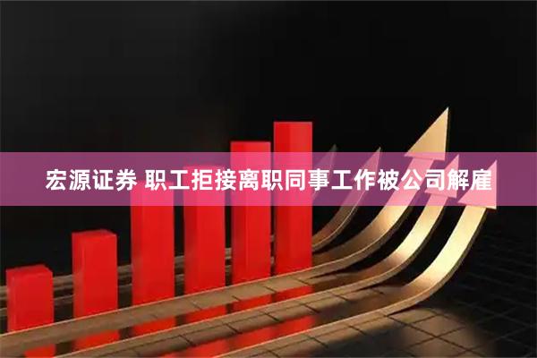 宏源证券 职工拒接离职同事工作被公司解雇