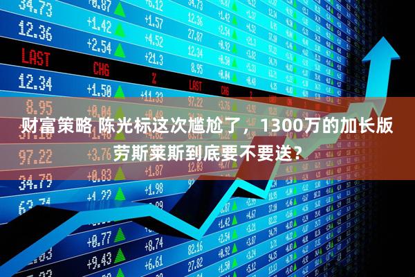 财富策略 陈光标这次尴尬了，1300万的加长版劳斯莱斯到底要不要送？