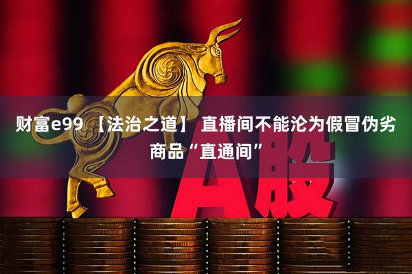 财富e99 【法治之道】 直播间不能沦为假冒伪劣商品“直通间”
