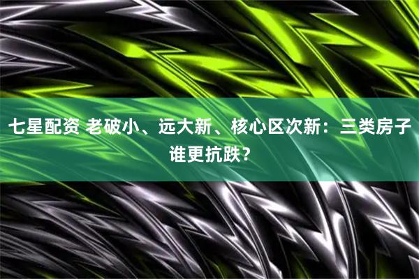 七星配资 老破小、远大新、核心区次新：三类房子谁更抗跌？