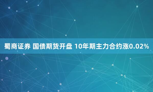 蜀商证券 国债期货开盘 10年期主力合约涨0.02%