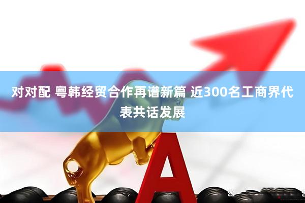 对对配 粤韩经贸合作再谱新篇 近300名工商界代表共话发展