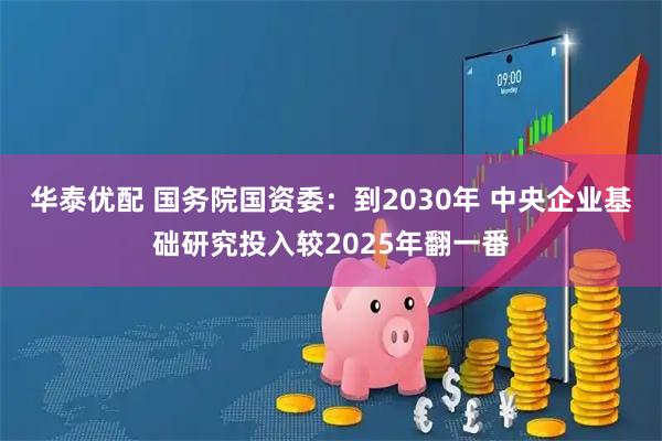 华泰优配 国务院国资委：到2030年 中央企业基础研究投入较2025年翻一番