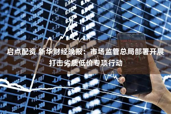 启点配资 新华财经晚报：市场监管总局部署开展打击劣质低价专项行动