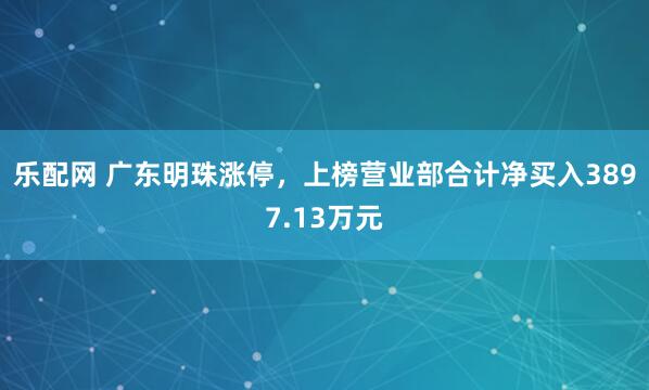 乐配网 广东明珠涨停，上榜营业部合计净买入3897.13万元