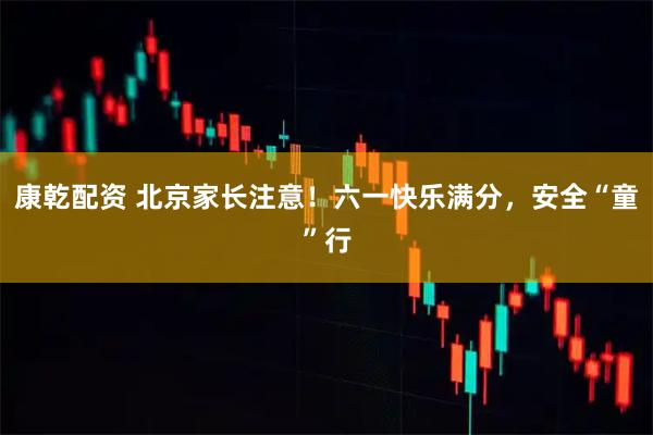康乾配资 北京家长注意！六一快乐满分，安全“童”行