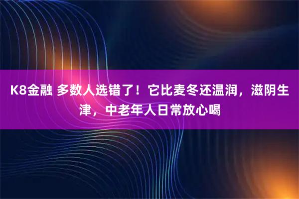 K8金融 多数人选错了！它比麦冬还温润，滋阴生津，中老年人日常放心喝