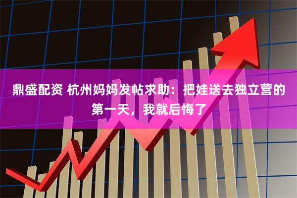 鼎盛配资 杭州妈妈发帖求助：把娃送去独立营的第一天，我就后悔了