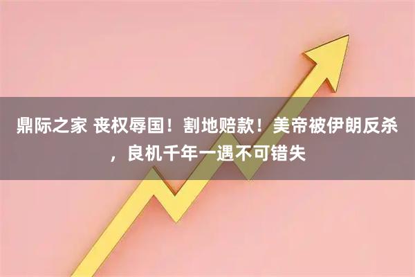 鼎际之家 丧权辱国！割地赔款！美帝被伊朗反杀，良机千年一遇不可错失