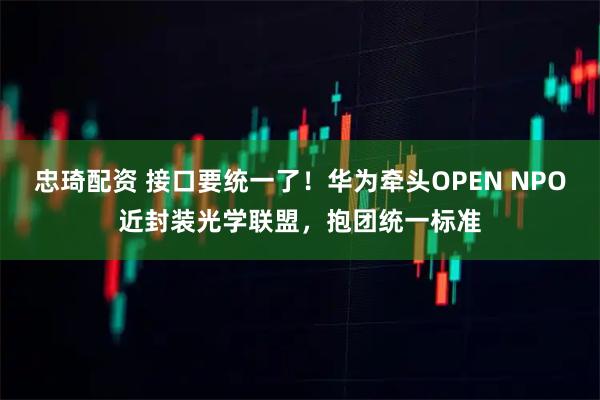 忠琦配资 接口要统一了！华为牵头OPEN NPO近封装光学联盟，抱团统一标准