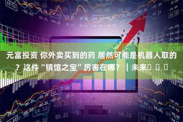 元富投资 你外卖买到的药 居然可能是机器人取的？这件“镇馆之宝”厉害在哪？︱未来・♾️