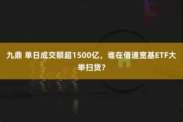 九鼎 单日成交额超1500亿，谁在借道宽基ETF大举扫货？
