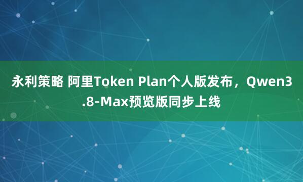 永利策略 阿里Token Plan个人版发布，Qwen3.8-Max预览版同步上线