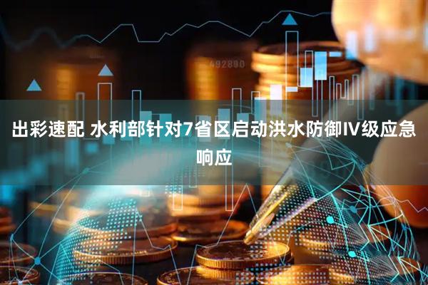出彩速配 水利部针对7省区启动洪水防御Ⅳ级应急响应