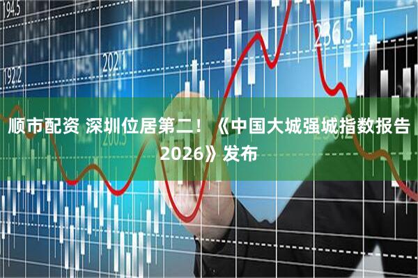 顺市配资 深圳位居第二！《中国大城强城指数报告2026》发布