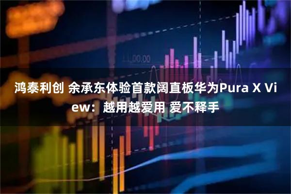 鸿泰利创 余承东体验首款阔直板华为Pura X View：越用越爱用 爱不释手